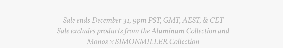 Sale ends December 31, 9pm PST, GMT, AEST, & CET Sale excludes products from the Aluminum Collection and Monos × SIMONMILLER Collection.
