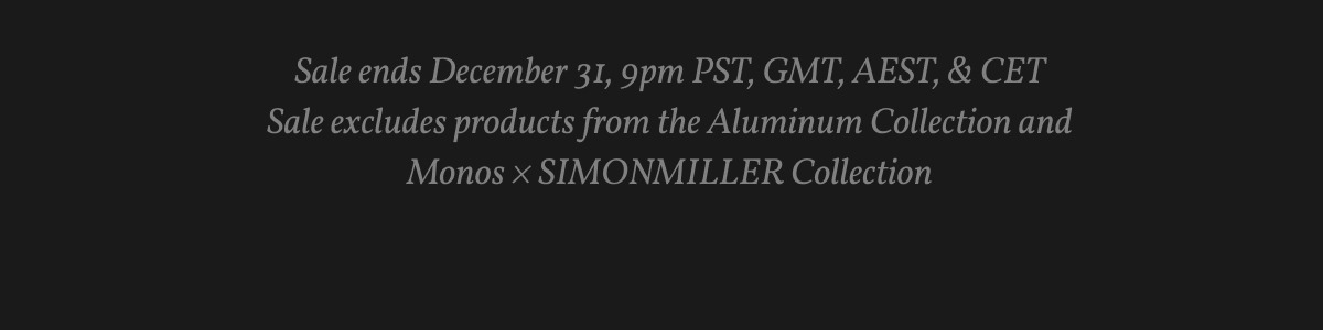 Sale ends December 31, 9pm PST, GMT, AEST, & CET Sale excludes products from the Aluminum Collection and Monos × SIMONMILLER Collection.