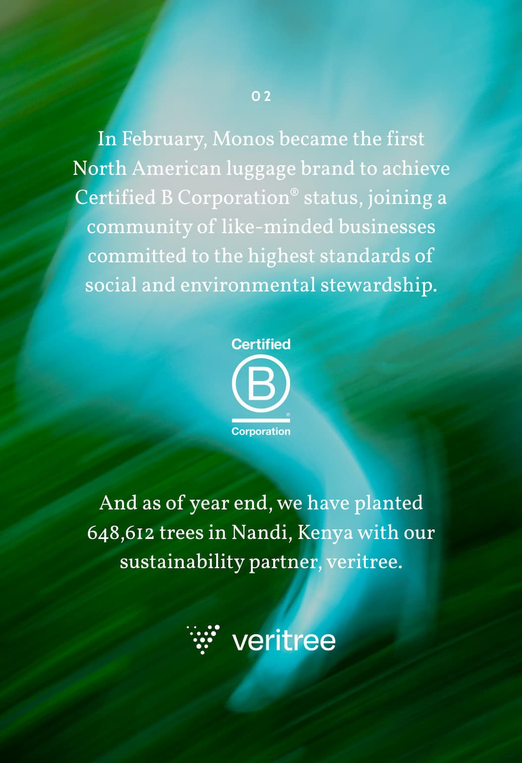02. In February, Monos became the first North American luggage brand to achieve Certified B Corporation® status, joining a community of like-minded businesses committed to the highest standards of social and environmental stewardship. And as of year end, we have planted 648,612 trees in Nandi, Kenya with our sustainability partner, veritree.