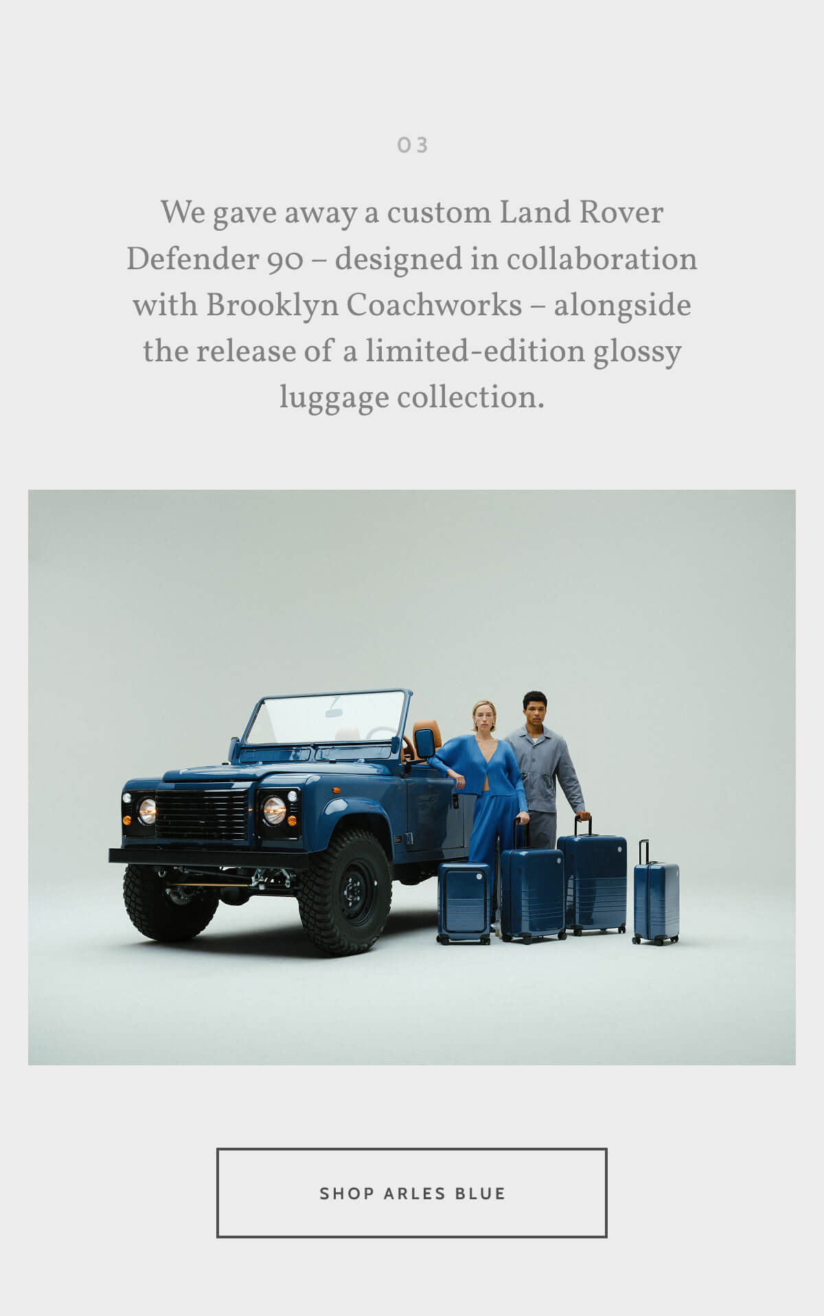 03. We gave away a custom Land Rover Defender 90 – designed in collaboration with Brooklyn Coachworks – alongside the release of a limited-edition glossy luggage collection. Shop Arles Blue.