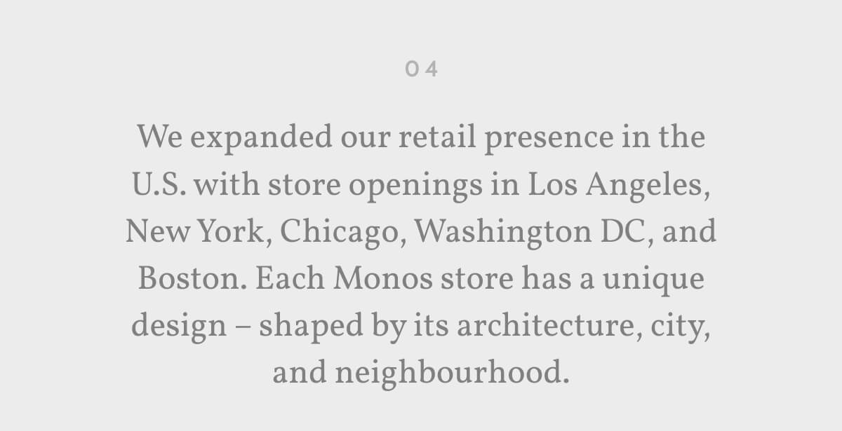 04. We expanded our retail presence in the U.S. with store openings in Los Angeles, New York, Chicago, Washington DC, and Boston. Each Monos store has a unique design – shaped by its architecture, city, and neighbourhood.