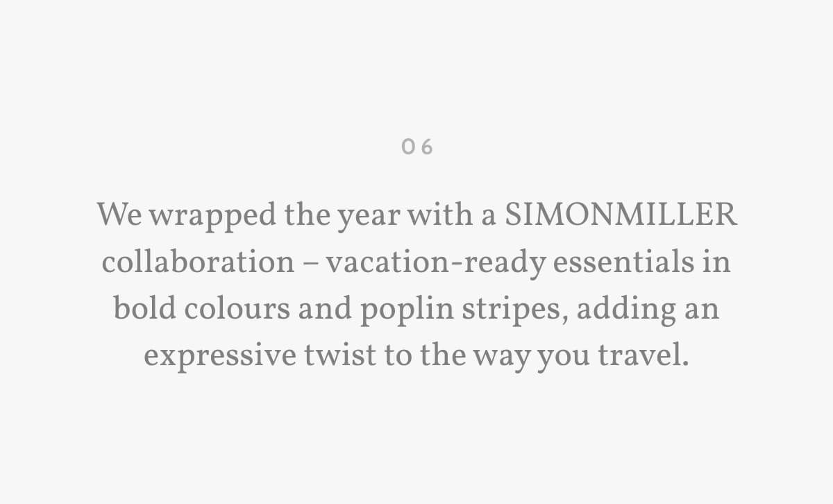 06. We wrapped the year with a SIMONMILLER collaboration – vacation-ready essentials in bold colours and poplin stripes, adding an expressive twist to the way you travel.