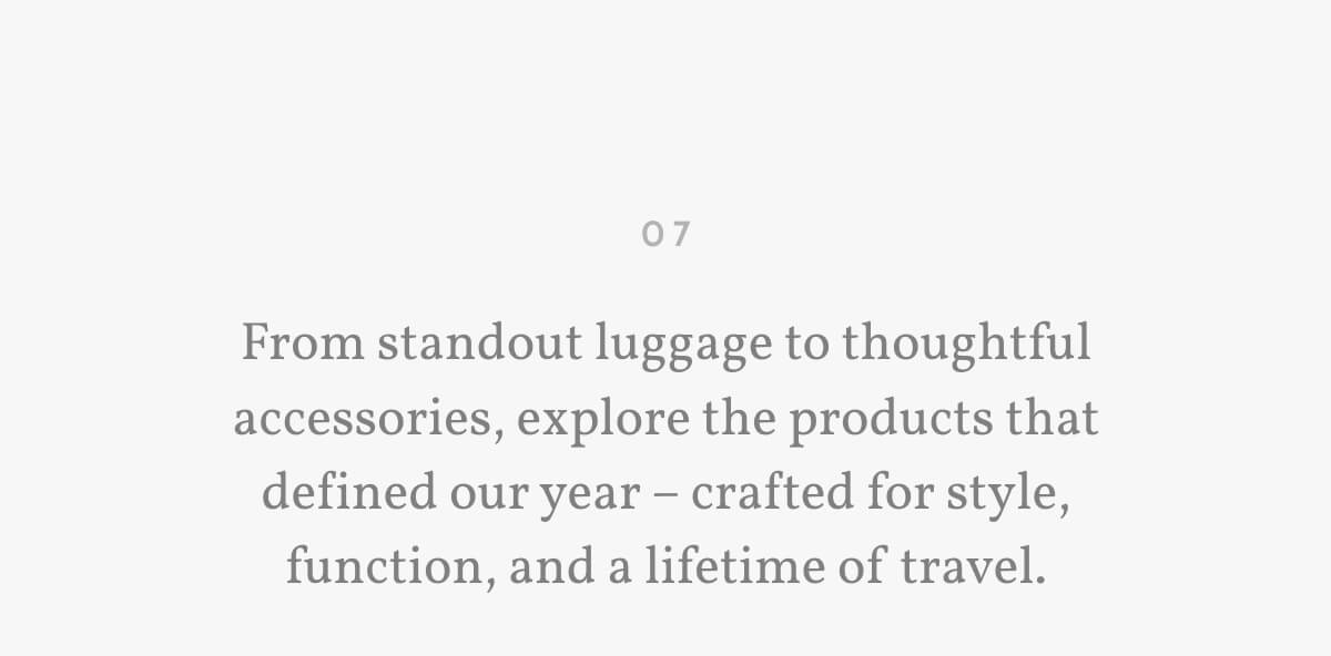 07. From standout luggage to thoughtful accessories, explore the products that defined our year – crafted for style, function, and a lifetime of travel.