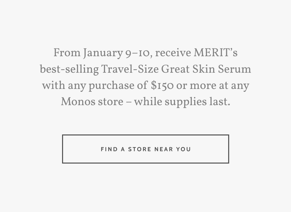 From January 9–10, receive MERIT’s best-selling Travel-Size Great Skin Serum with any purchase of $150 or more at any Monos store – while supplies last. Find a store near you.