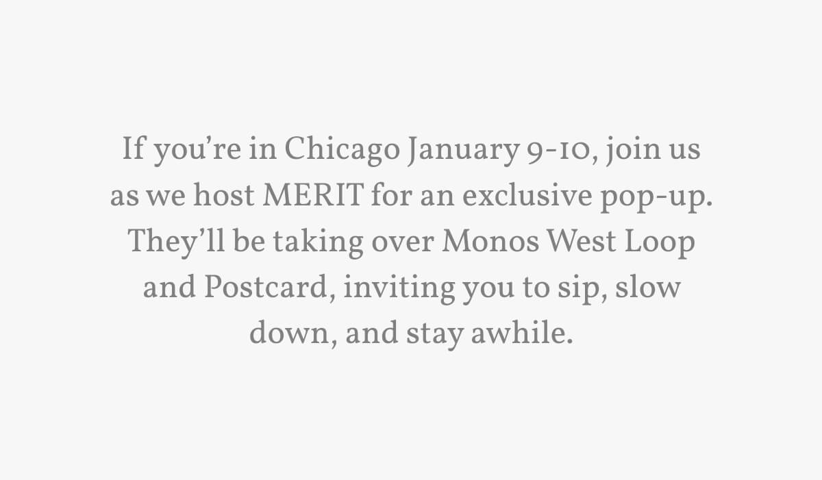 If you’re in Chicago January 9-10, join us as we host MERIT for an exclusive pop-up. They’ll be taking over Monos West Loop and Postcard, inviting you to sip, slow down, and stay awhile. 