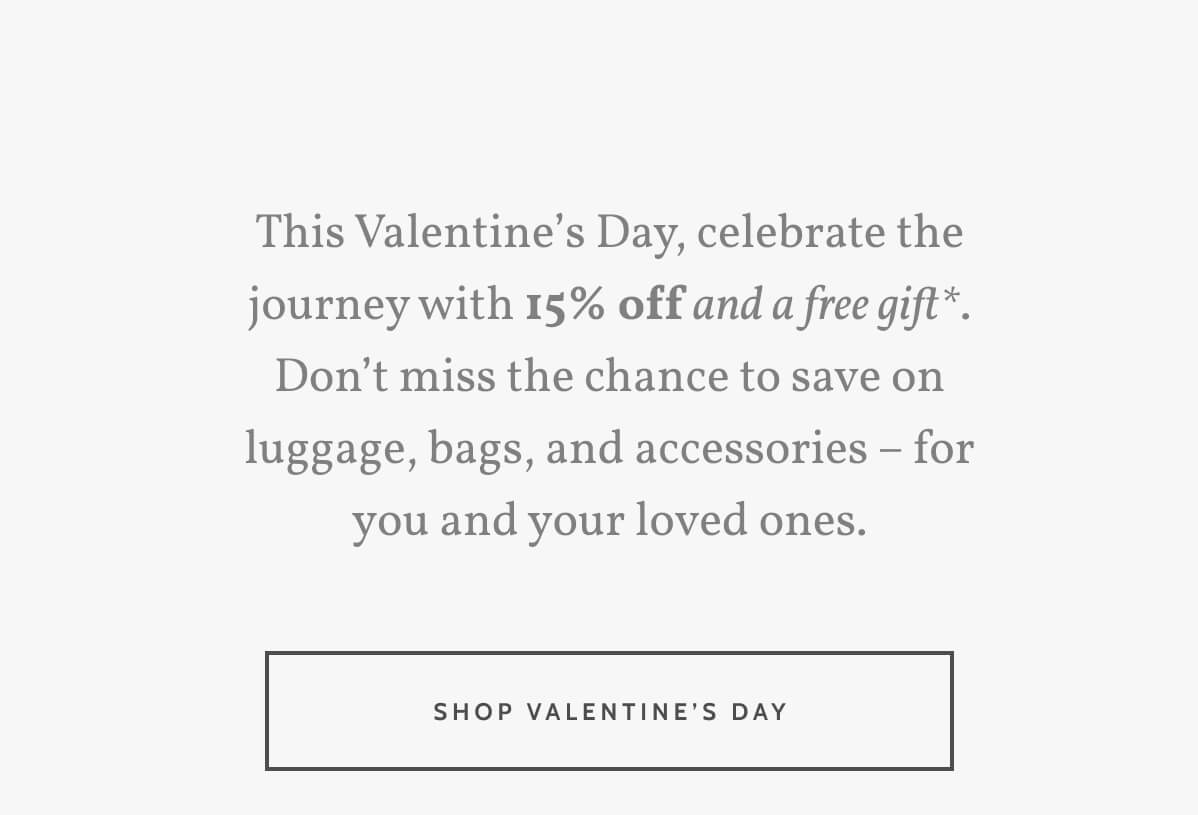This Valentine’s Day, celebrate the journey with 15% off and a free gift*. Don’t miss the chance to save on luggage, bags, and accessories – for you and your loved ones. Shop Valentine's Day.