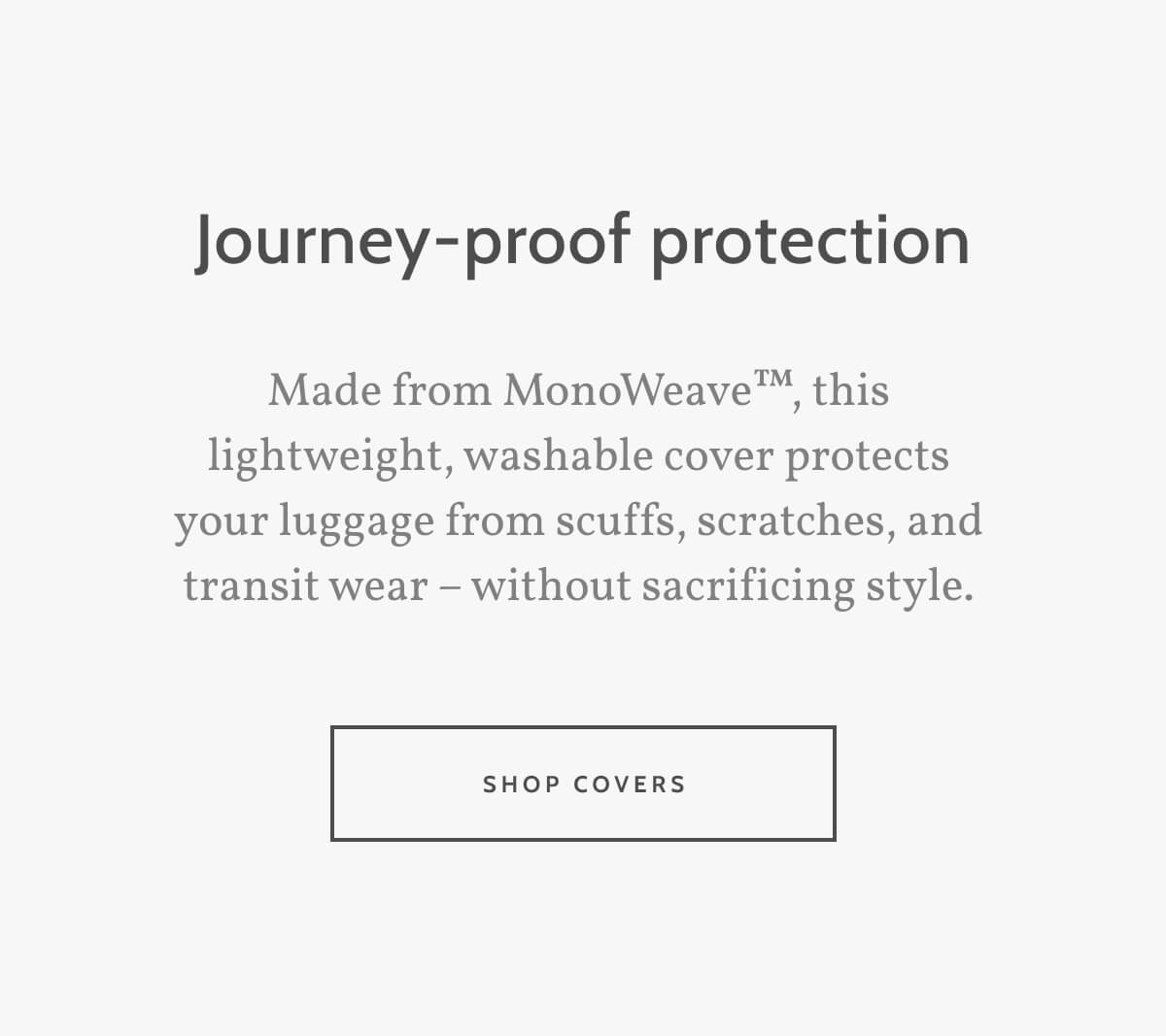 Journey-proof protection. Made from MonoWeave™, this lightweight, washable cover protects your luggage from scuffs, scratches, and transit wear – without sacrificing style. Shop Covers.