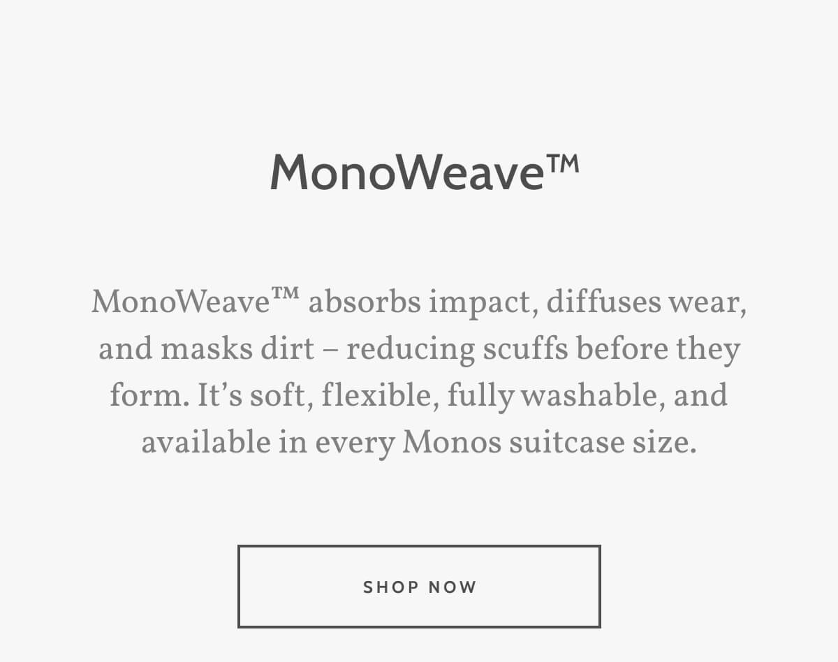  MonoWeave™. MonoWeave™ absorbs impact, diffuses wear, and masks dirt – reducing scuffs before they form. It’s soft, flexible, fully washable, and available in every Monos suitcase size. Shop now.
