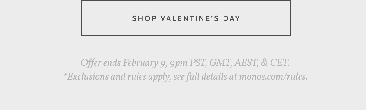 Shop Valentine's Day. Offer ends February 9, 9pm PST, GMT, AEST, & CET. *Exclusions and rules apply, see full details at monos.com/rules.