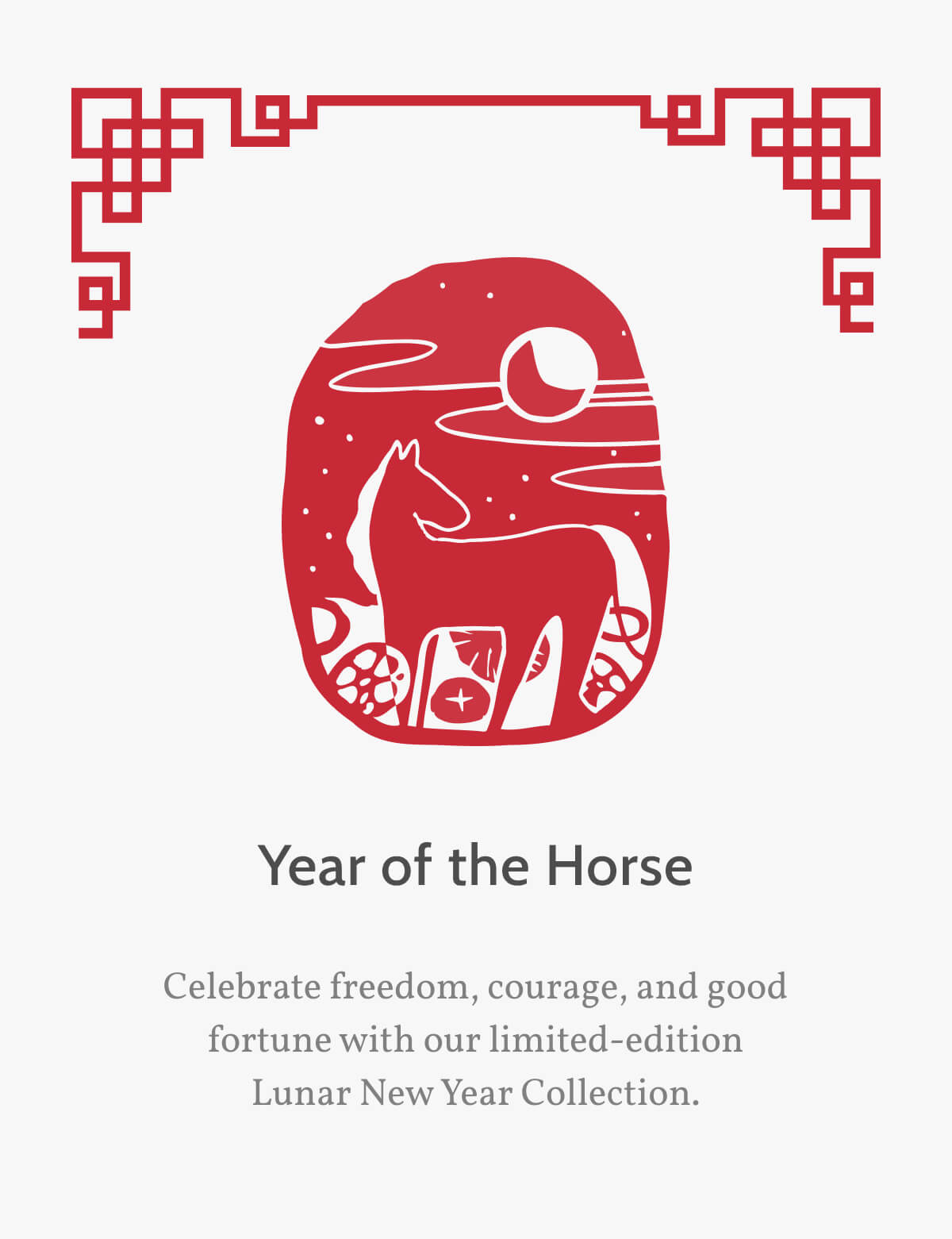 Year of the Horse. Celebrate freedom, courage, and good fortune with our limited-edition Lunar New Year Collection. 