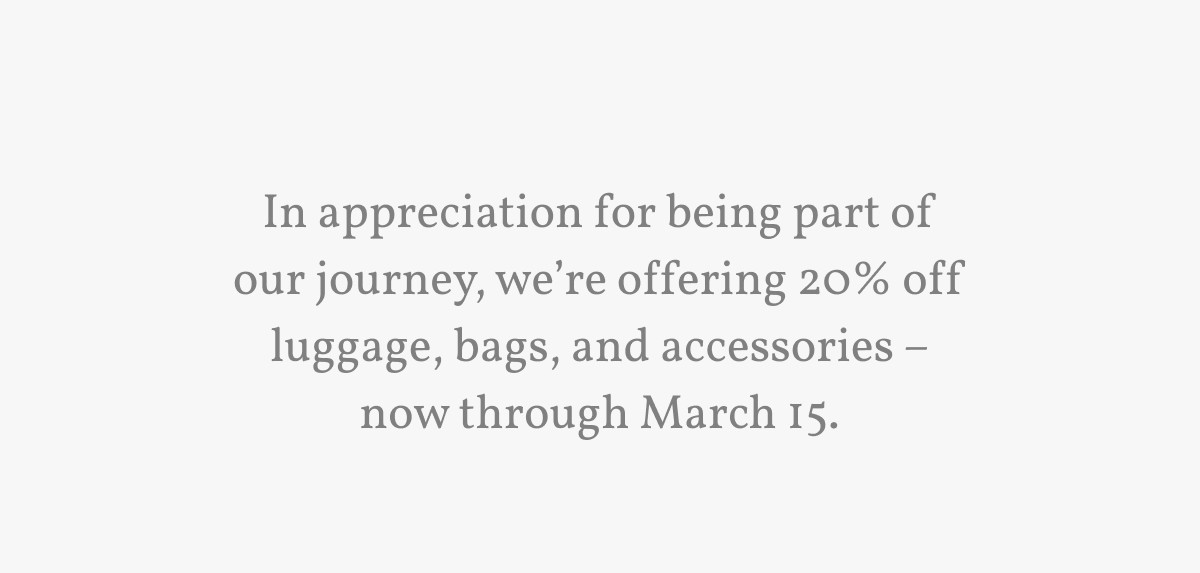 In appreciation for being part of our journey, we’re offering 20% off luggage, bags, and accessories – now through March 15.