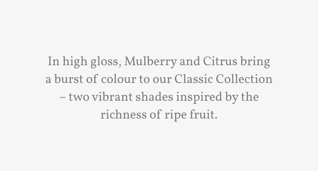 In high gloss, Mulberry and Citrus bring a burst of colour to our Classic Collection – two vibrant shades inspired by the richness of ripe fruit.