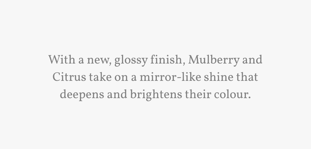 With a new, glossy finish, Mulberry and Citrus take on a mirror-like shine that deepens and brightens their colour.