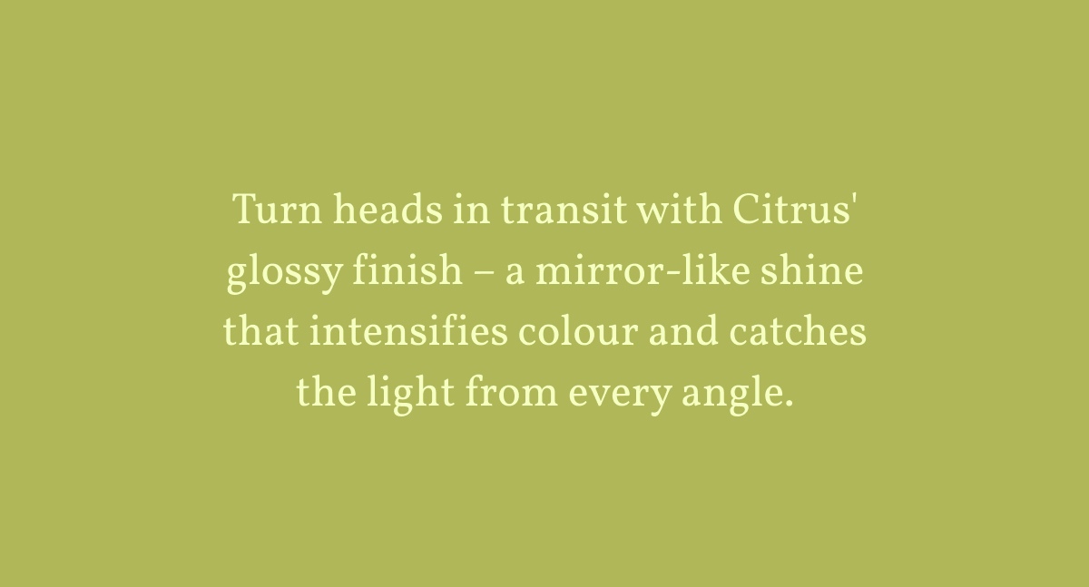 Turn heads in transit with Citrus' glossy finish – a mirror-like shine that intensifies colour and catches the light from every angle.
