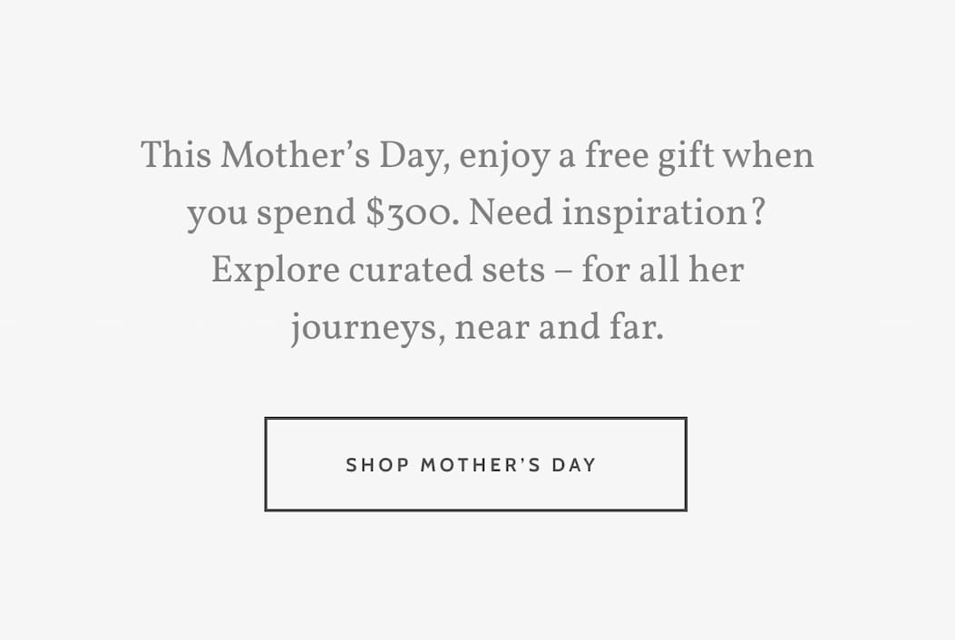 This Mother’s Day, enjoy a free gift when you spend $300. Need inspiration? Explore curated sets – for all her journeys, near and far. Shop Mother's Day.