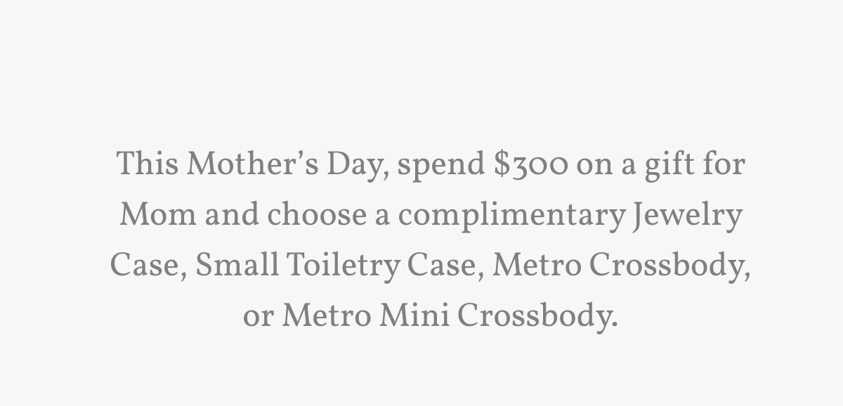 This Mother’s Day, spend $300 on a gift for Mom and choose a complimentary Jewelry Case, Small Toiletry Case, Metro Crossbody, or Metro Mini Crossbody.