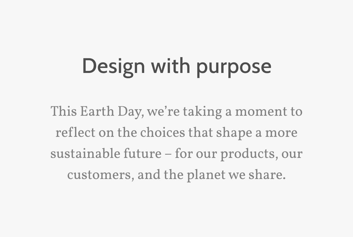 Design with purpose. This Earth Day, we’re taking a moment to reflect on the choices that shape a more sustainable future – for our products, our customers, and the planet we share.
