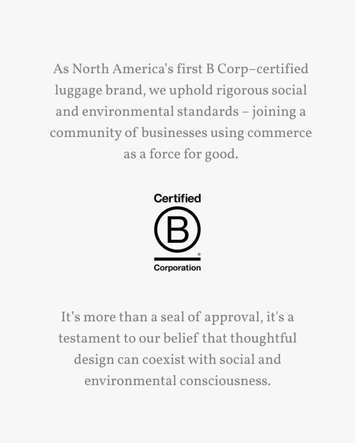 As North America’s first B Corp–certified luggage brand, we uphold rigorous social and environmental standards – joining a community of businesses using commerce as a force for good. It’s more than a seal of approval, it's a testament to our belief that thoughtful design can coexist with social and environmental consciousness.