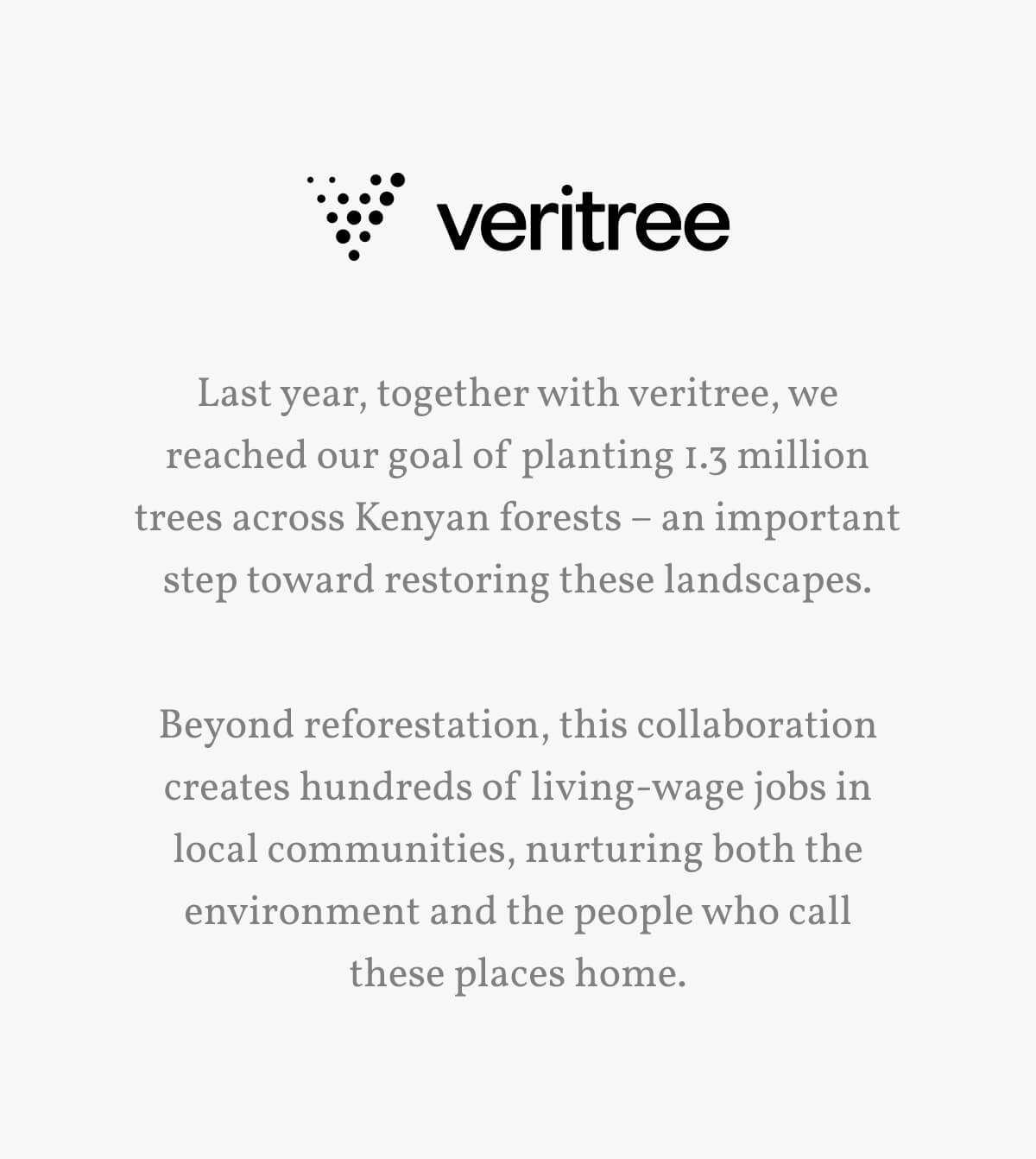 Last year, together with veritree, we reached our goal of planting 1.3 million trees across Kenyan forests – an important step toward restoring these landscapes. Beyond reforestation, this collaboration creates hundreds of living-wage jobs in local communities, nurturing both the environment and the people who call these places home. 