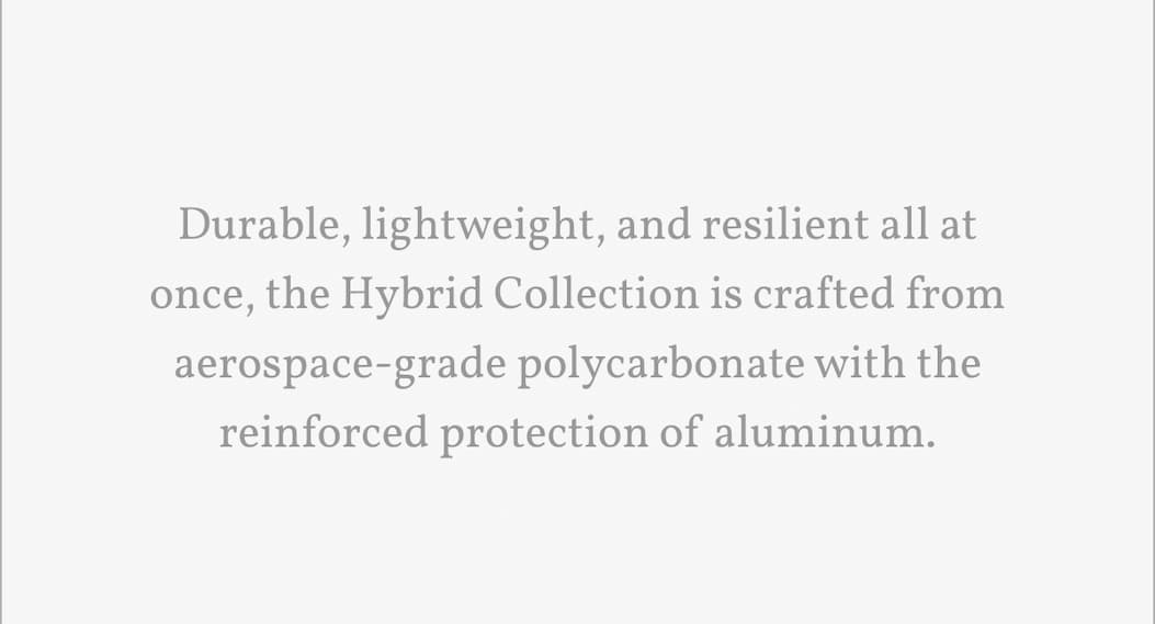 Durable, lightweight, and resilient all at once, the Hybrid Collection is crafted from aerospace-grade polycarbonate with the reinforced protection of aluminum.
