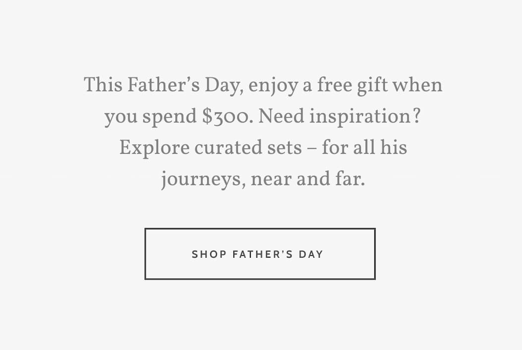 This Father’s Day, enjoy a free gift when you spend $300. Need inspiration? Explore curated sets – for all his journeys, near and far. Shop Father's Day.