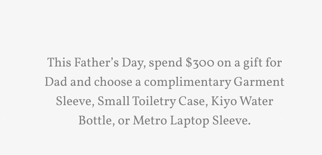 This Father’s Day, spend $300 on a gift for Dad and choose a complimentary Garment Sleeve, Small Toiletry Case, Kiyo Water Bottle, or Metro Laptop Sleeve.