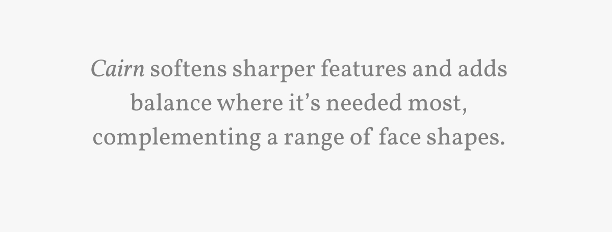 Cairn softens sharper features and adds balance where it’s needed most, complementing a range of face shapes. 