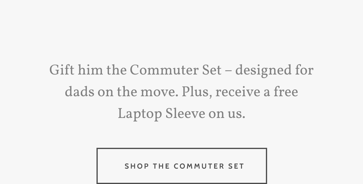 Gift him the Commuter Set – designed for dads on the move. Plus, receive a free Laptop Sleeve on us. Shop the Commuter Set.