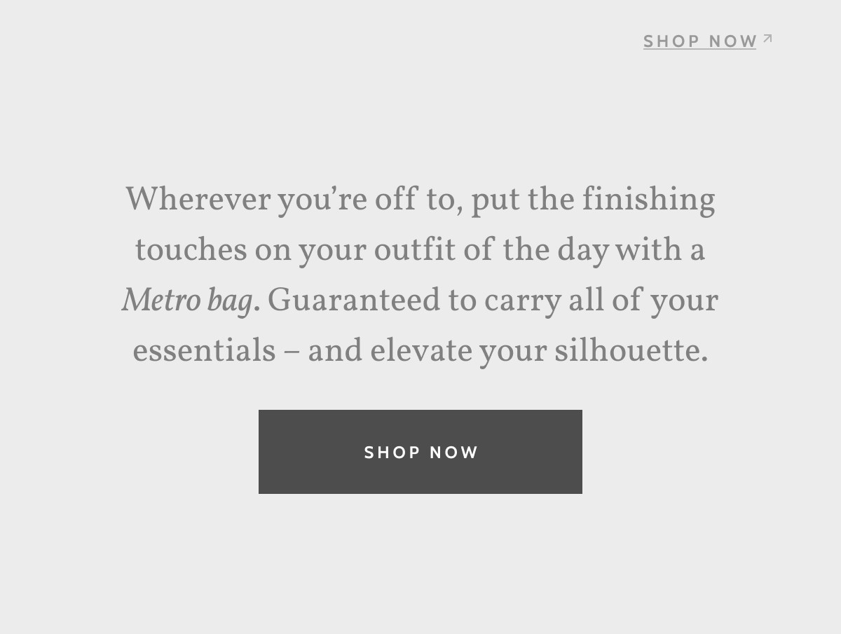 Shop now. Wherever you’re off to, put the finishing touches on your outfit of the day with a Metro bag. Guaranteed to carry all of your essentials – and elevate your silhouette. Shop now.
