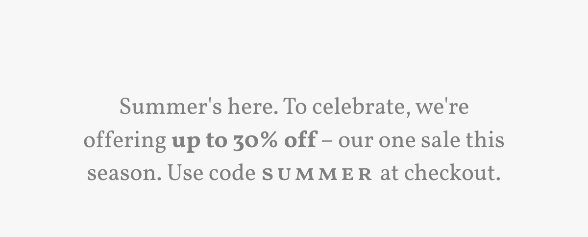 Summer's here. To celebrate, we're offering up to 30% off – our one sale this season. Use code SUMMER at checkout.