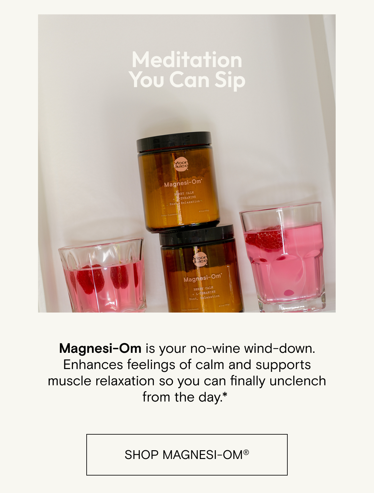 Meditation you can sip. Magnesi-Om&nbsp;is your no-wine wind-down. Enhances feelings&nbsp;of calm and supports muscle relaxation so you can&nbsp;finally unclench from the&nbsp;day.*&nbsp;Shop Magnesi-om.