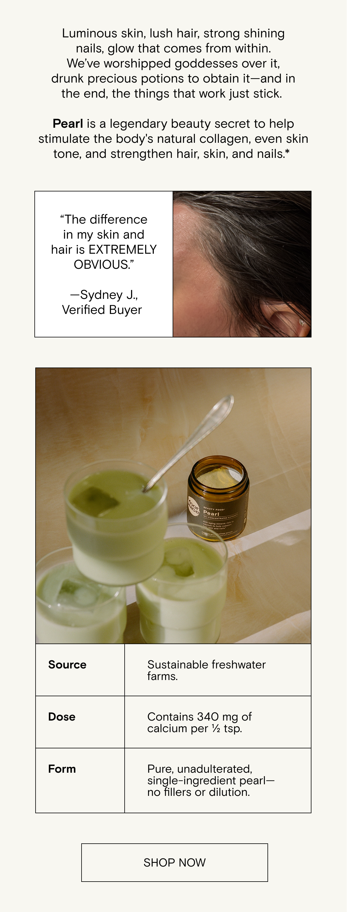 Luminous skin,&nbsp;lush&nbsp;hair,&nbsp;strong shining&nbsp;nails,&nbsp;glow&nbsp;that&nbsp;comes&nbsp;from within.&nbsp;We’ve&nbsp;worshipped goddesses&nbsp;over&nbsp;it, drunk&nbsp;precious&nbsp;potions to&nbsp;obtain&nbsp;it—and in the end,&nbsp;the&nbsp;things that work&nbsp;just stick.&nbsp; &nbsp; Pearl&nbsp;is a legendary beauty&nbsp;secret&nbsp;to&nbsp;help stimulate the body's natural collagen, even skin tone, and strengthen hair, skin, and&nbsp;nails. Shop Pearl now.