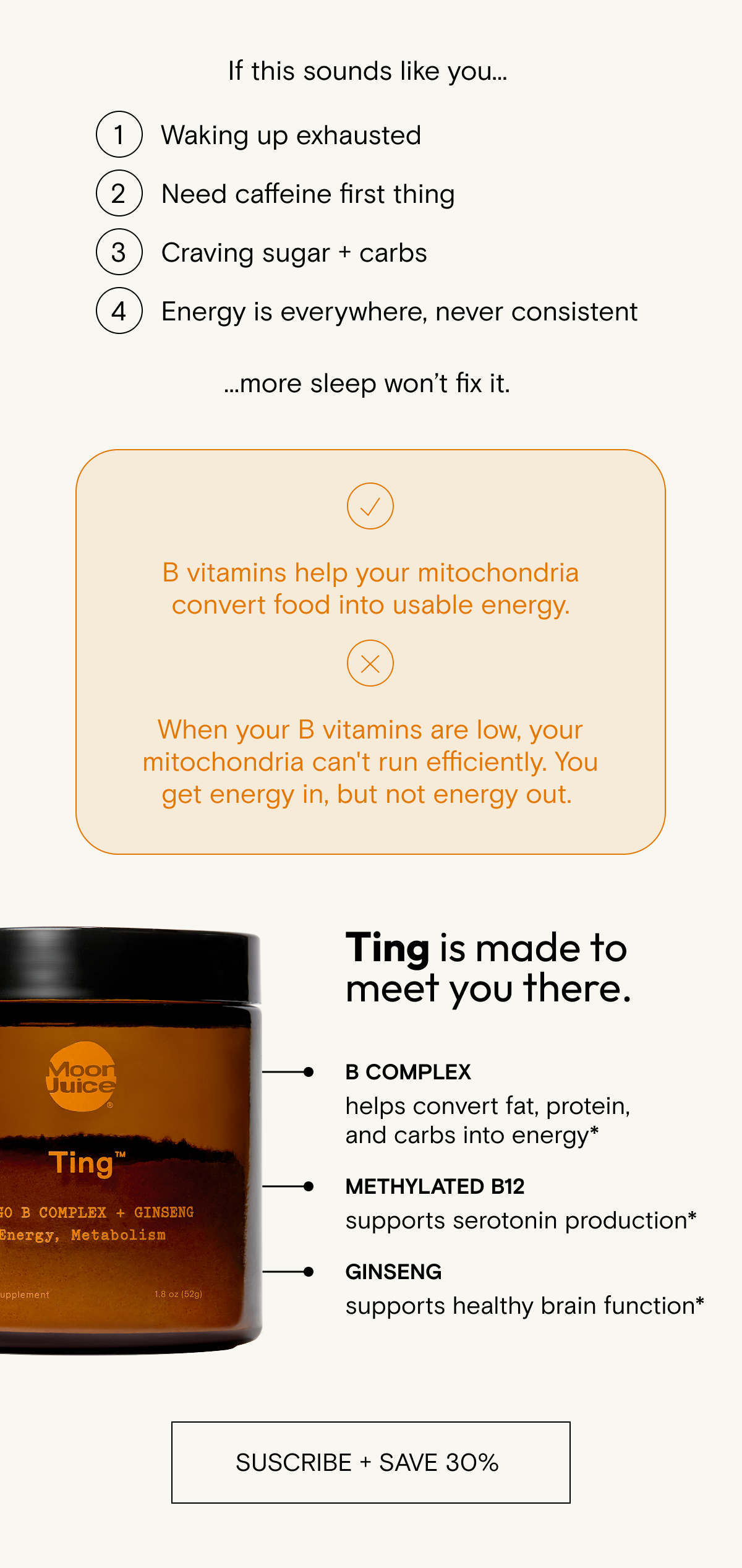 B vitamins help your mitochondria convert food into usable energy.&nbsp;&nbsp; &nbsp; When your B vitamins are low, your mitochondria can't run efficiently. You get energy in, but not energy out.&nbsp;Ting is made to meet you there.&nbsp;&nbsp; &nbsp; B complex&nbsp;&nbsp; helps convert fat, protein, and carbs into energy*&nbsp;&nbsp; &nbsp; Methylated B12&nbsp; supports serotonin production*&nbsp; &nbsp; Ginseng&nbsp;&nbsp; supports healthy brain function*&nbsp; &nbsp; Take daily to stoke your energy.*