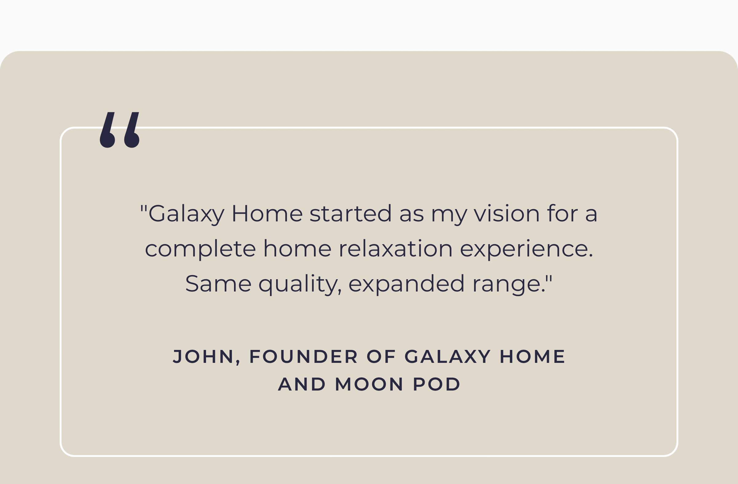 "Galaxy Home started as my vision for a complete home relaxation experience. Same quality, expanded range." - John, Founder of Galaxy Home