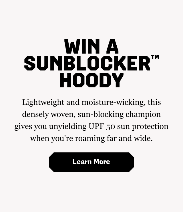 WIN A SUNBLOCKER™ HOODY: Lightweight and moisture-wicking, this densely woven, sun-blocking champion gives you unyielding UPF 50 sun protection when you're roaming far and wide. Learn More