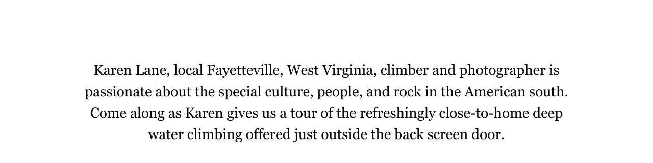Karen Lane, local Fayetteville, West Virginia, climber and photographer is passionate about the special culture, people, and rock in the American south. Come along as Karen gives us a tour of the refreshingly close-to-home deep water climbing offered just outside the back screen door. 