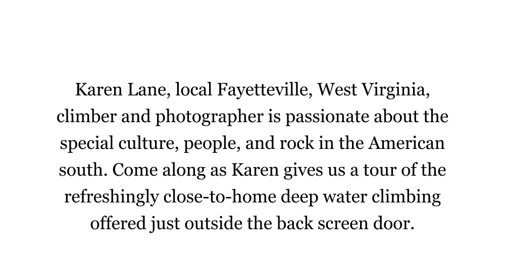 Karen Lane, local Fayetteville, West Virginia, climber and photographer is passionate about the special culture, people, and rock in the American south. Come along as Karen gives us a tour of the refreshingly close-to-home deep water climbing offered just outside the back screen door. 