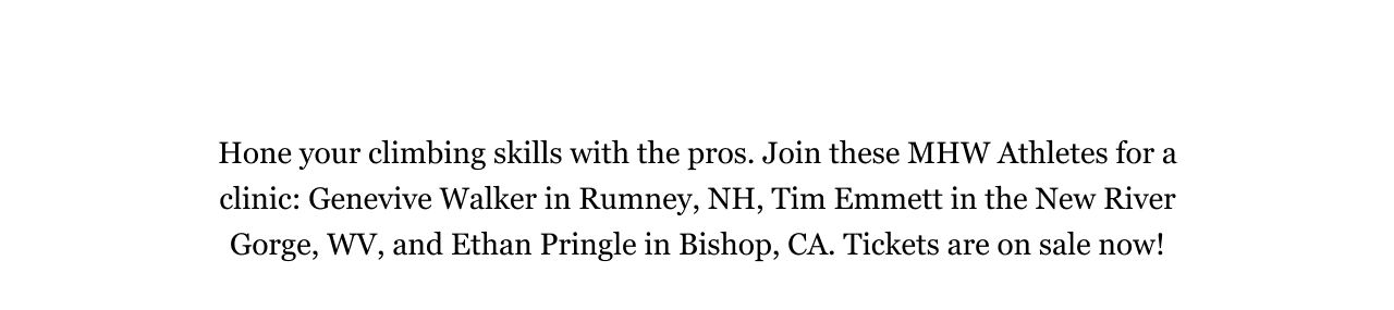 Hone your climbing skills with the pros. Join these MHW Athletes for a clinic: Genevive Walker in Rumney, NH, Tim Emmett in the New River Gorge, WV, and Ethan Pringle in Bishop, CA. Tickets are on sale now! 