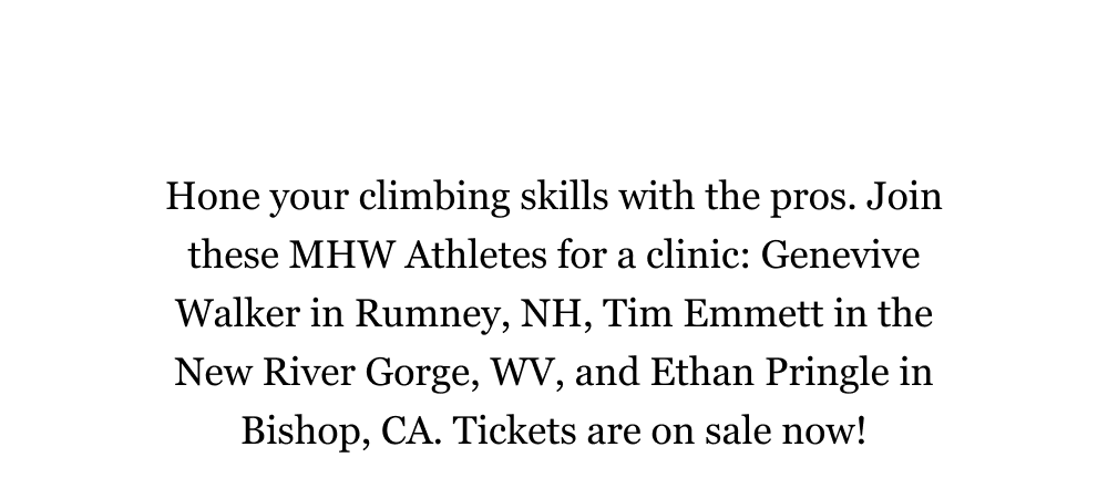 Hone your climbing skills with the pros. Join these MHW Athletes for a clinic: Genevive Walker in Rumney, NH, Tim Emmett in the New River Gorge, WV, and Ethan Pringle in Bishop, CA. Tickets are on sale now! 