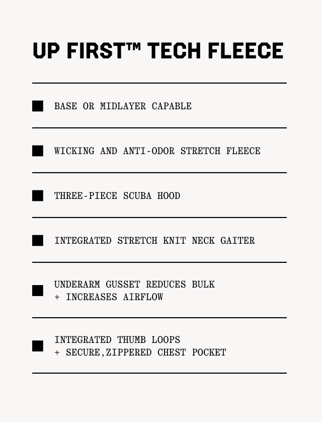 UP FIRST™ TECH FLEECE: Base or midlayer capable; Wicking and anti-odor stretch fleece; Three-piece scuba hood; Integrated stretch knit neck gaiter; Underarm gusset reduceS bulk + increases airflow; Integrated thumb loops + Secure,zippered chest pocket