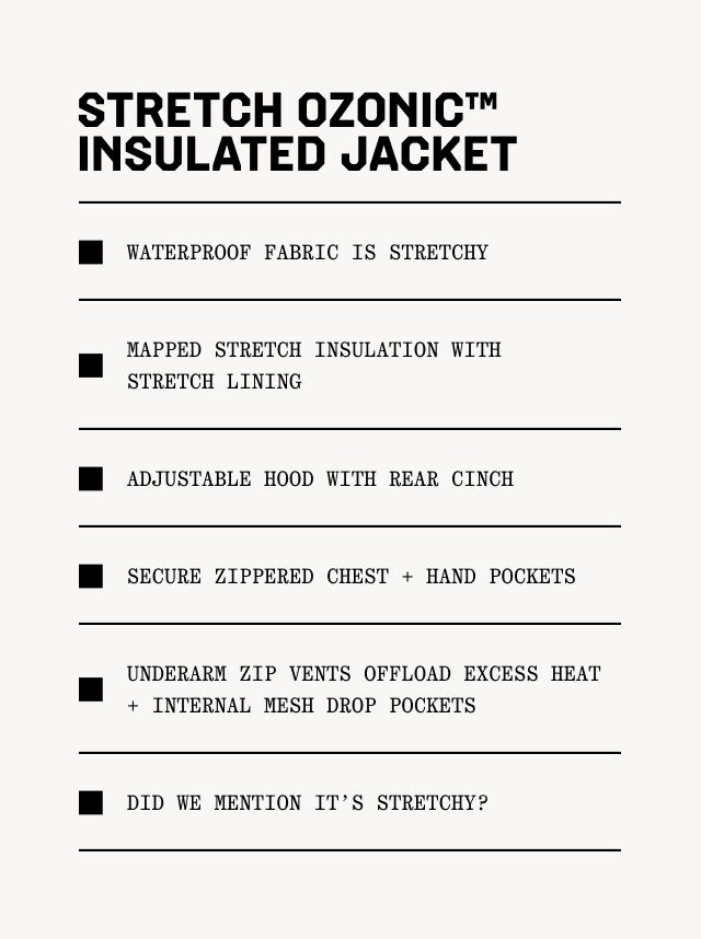 Stretch Ozonic™ Insulated Jacket: Waterproof fabric is stretchy; Mapped stretch insulation with stretch lining; Adjustable hood with rear cinch; Secure zippered chest + hand pockets; Underarm zip vents offload excess heat + internal mesh drop pockets; Did we mention it's stretchy??