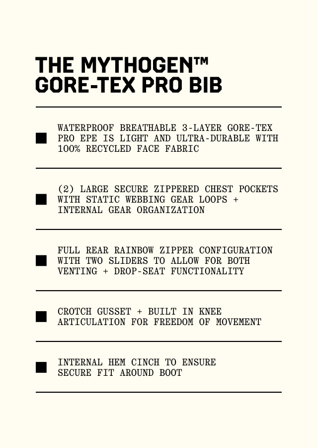 The Mythogen™  GORE-TEX Pro Bib: Waterproof breathable 3-layer GORE-TEX PRO ePE is light and ultra-durable with 100% recycled face fabric; (2) large secure zippered chest pockets with static webbing gear loops + internal gear organization; Full rear rainbow zipper configuration with two sliders to allow for both venting + drop-seat functionality; Crotch gusset + built in knee articulation for freedom of movement; Internal hem cinch to ensure secure fit around boot