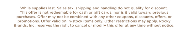 While supplies last. Sales tax, shipping and handling do not qualify for discount. This offer is not redeemable for cash or gift cards, nor is it valid toward previous purchases. Offer may not be combined with any other coupons, discounts, offers, or promotions. Offer valid on in-stock items only. Other restrictions may apply. Rocky Brands, Inc. reserves the right to cancel or modify this offer at any time without notice.