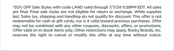 50% Off Sale Styles with code LAND valid through 7/7/24 11:59pm EDT. All sales are final. Final sale styles are not eligible for return or exchange. While supplies last. Sales tax, shipping and handling do not qualify for discount. This offer is not redeemable for cash or gift cards, nor is it valid toward previous purchases. Offer may not be combined with any other coupons, discounts, offers, or promotions. Valid on in-stock items only. Other restrictions may apply. Rocky Brands Inc reserve the right to cancel or modify this offer at any time without notice.