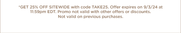 Get 25% Off Sitewide with code TAKE25. Offer expires on 9/3/24 at 11:59pm EDT. Promo not valid with other offers or discounts. Not valid on previous purchases.