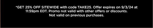 Get 25% Off sitewide with code TAKE25. Offer expires on 9/3/24 at 11:59pm ET. Promo not valid with other offers or discount. Not valid on previous purchases.