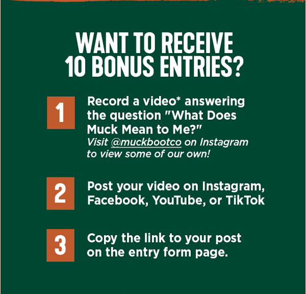 What to Receive 10 Bonus Entries? 1 - Record a video answering the question, "What does Muck mean to me?" (visit @muckbootco on Instagram to view some of our own!) 2 - Post your video on Instagram, Facebook, Youtube, or TikTok 3 - Copy the link to your video and add it to the entry form.