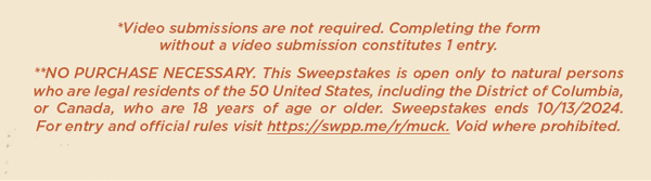 *video submissions not required. Completing the form without a video submission constitutes 1 entry. ** No Purchase Necessary. This Sweepstakes is open only to natural person who are legal residents of the 50 United States, including the District of Columbia, or Canada, who are 18+ years of age or older. Sweepstakes ends on 10/13/24. For entry and official rules, visit https://swpp.me/r/muck. Void where prohobited.