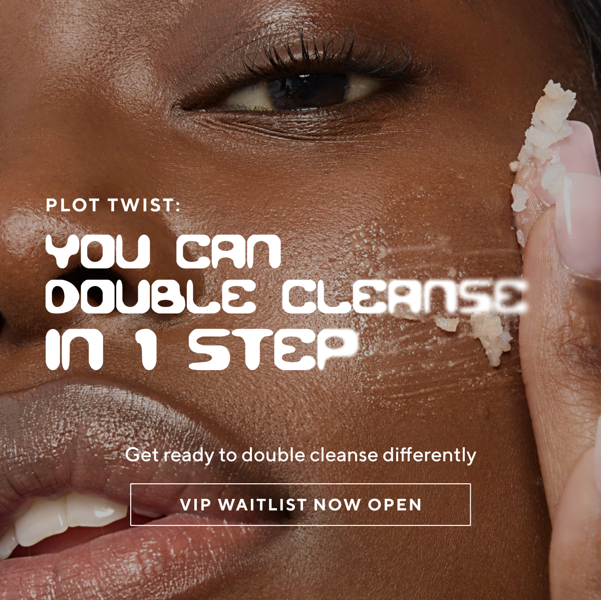 ou can double cleanse in 1 step. Learn how - join the VIP waitlist 