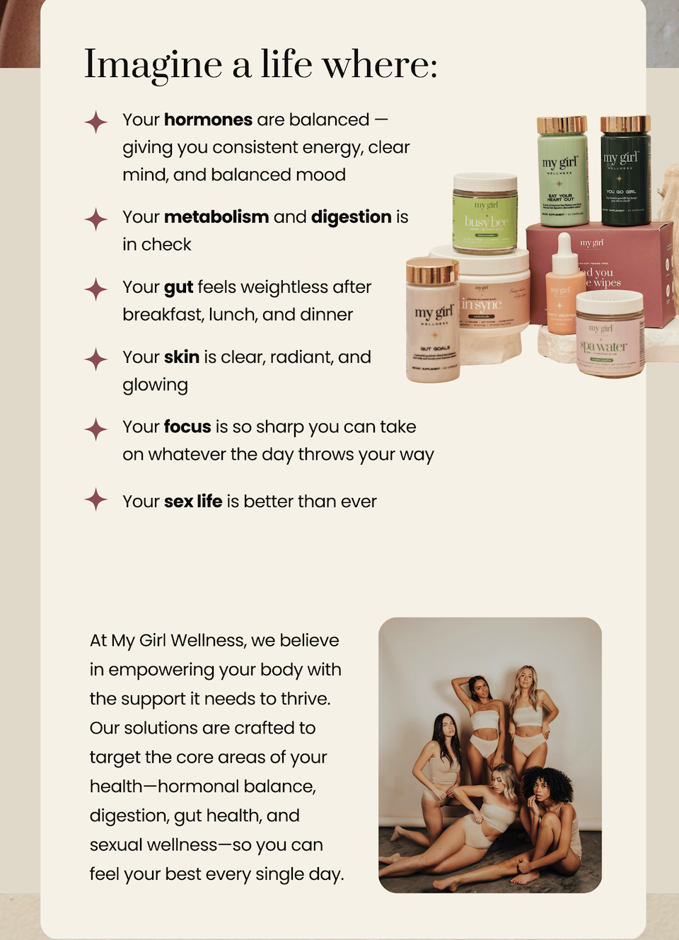 Imagine a life where: your hormones are balanced, your metabolism and digestion is in check, your gut feels weightless, your skin is clear, your focus is so sharp, your sex life is better than ever. 